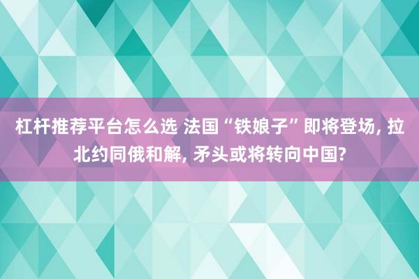 杠杆推荐平台怎么选 法国“铁娘子”即将登场, 拉北约同俄和解, 矛头或将转向中国?