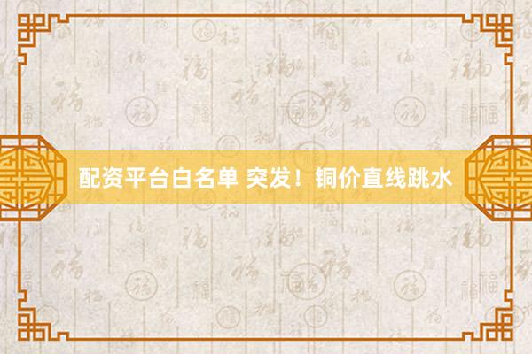 配资平台白名单 突发！铜价直线跳水