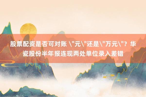 股票配资是否可对账 ＂元＂还是＂万元＂？华瓷股份半年报连现两处单位录入差错