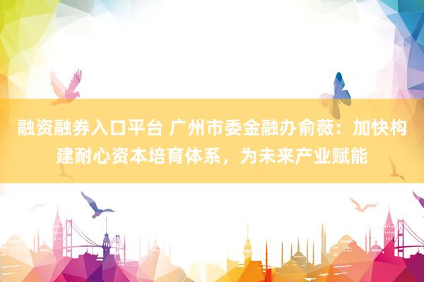 融资融券入口平台 广州市委金融办俞薇：加快构建耐心资本培育体系，为未来产业赋能