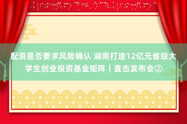 配资是否要求风险确认 湖南打造12亿元省级大学生创业投资基金矩阵｜直击发布会②