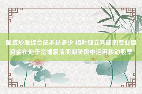 配资炒股综合成本是多少 相对独立判断的专业型资金在处于宽幅震荡周期阶段中运用移动股票