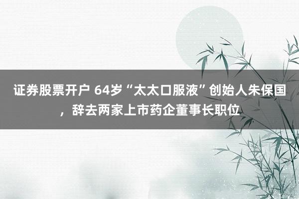 证券股票开户 64岁“太太口服液”创始人朱保国，辞去两家上市药企董事长职位