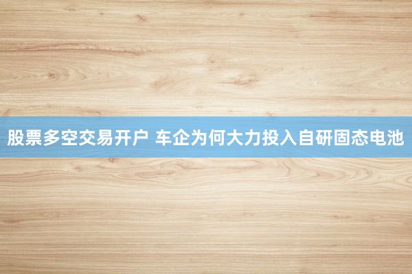 股票多空交易开户 车企为何大力投入自研固态电池