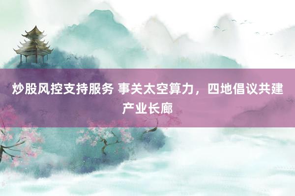 炒股风控支持服务 事关太空算力，四地倡议共建产业长廊