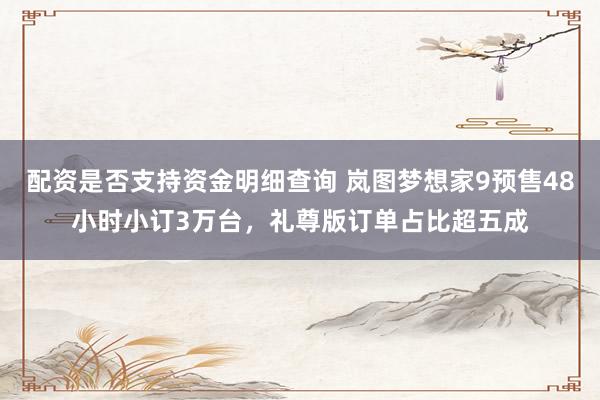 配资是否支持资金明细查询 岚图梦想家9预售48小时小订3万台，礼尊版订单占比超五成