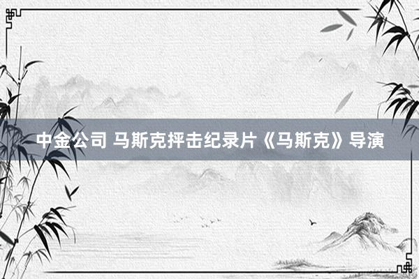 中金公司 马斯克抨击纪录片《马斯克》导演