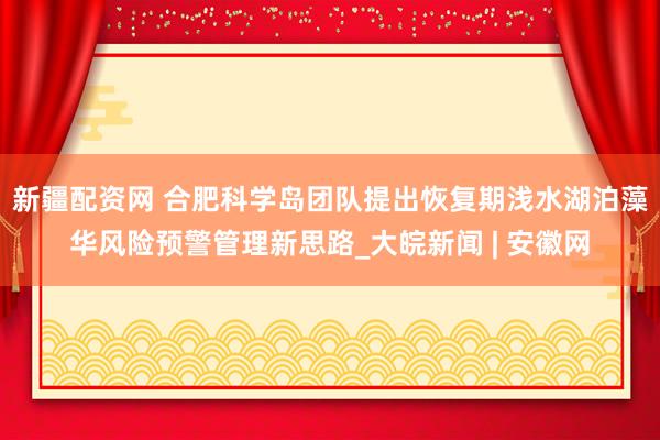 新疆配资网 合肥科学岛团队提出恢复期浅水湖泊藻华风险预警管理新思路_大皖新闻 | 安徽网