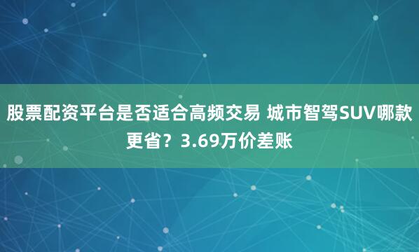股票配资平台是否适合高频交易 城市智驾SUV哪款更省？3.69万价差账