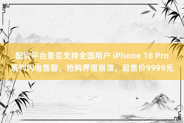 配资平台是否支持全国用户 iPhone 18 Pro系列闪电售罄，抢购界面崩溃，起售价9999元