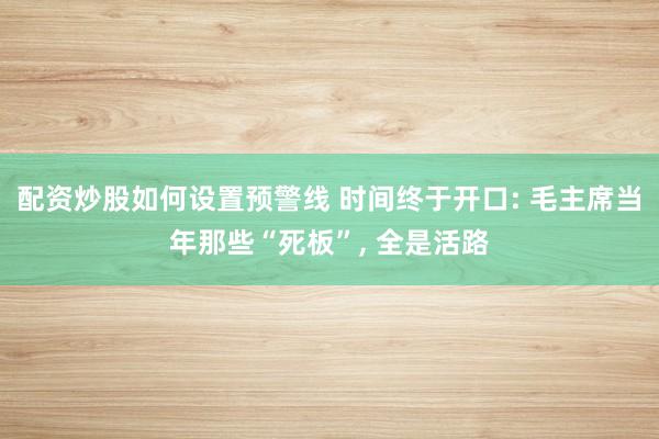 配资炒股如何设置预警线 时间终于开口: 毛主席当年那些“死板”, 全是活路