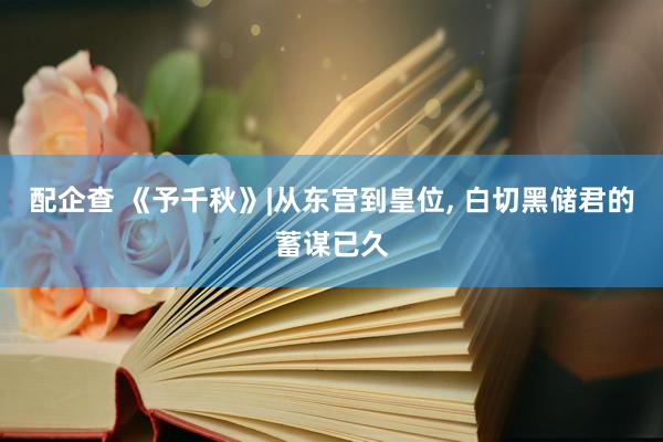 配企查 《予千秋》|从东宫到皇位, 白切黑储君的蓄谋已久