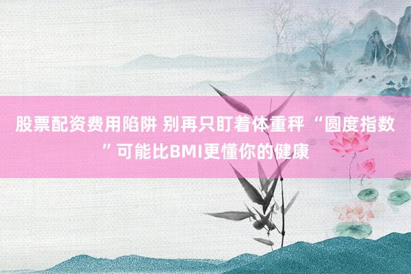 股票配资费用陷阱 别再只盯着体重秤 “圆度指数”可能比BMI更懂你的健康
