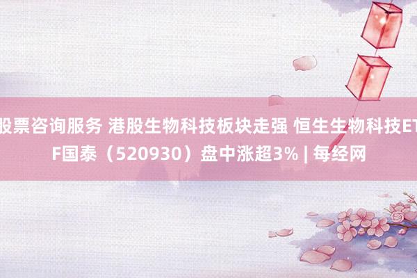 股票咨询服务 港股生物科技板块走强 恒生生物科技ETF国泰（520930）盘中涨超3% | 每经网