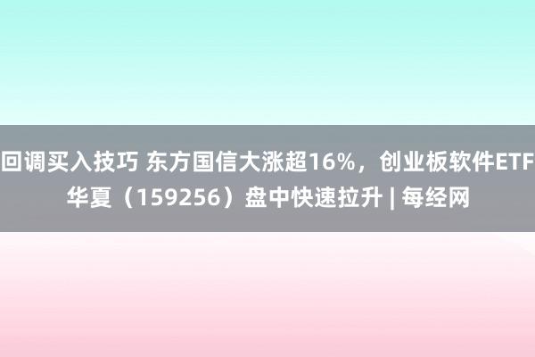 回调买入技巧 东方国信大涨超16%，创业板软件ETF华夏（159256）盘中快速拉升 | 每经网