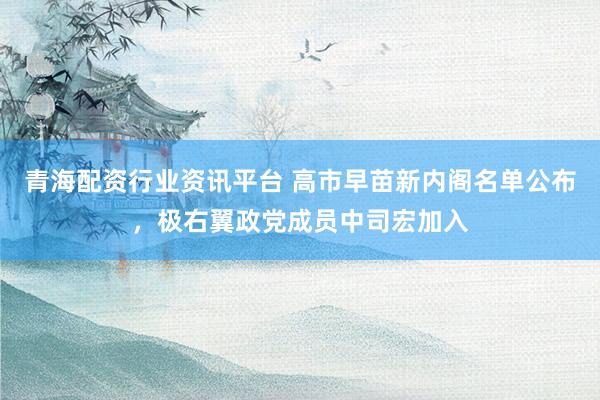 青海配资行业资讯平台 高市早苗新内阁名单公布，极右翼政党成员中司宏加入