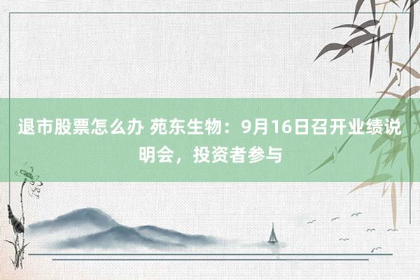 退市股票怎么办 苑东生物：9月16日召开业绩说明会，投资者参与