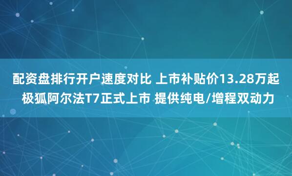 配资盘排行开户速度对比 上市补贴价13.28万起 极狐阿尔法T7正式上市 提供纯电/增程双动力