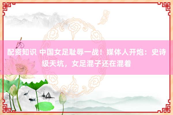 配资知识 中国女足耻辱一战！媒体人开炮：史诗级天坑，女足混子还在混着