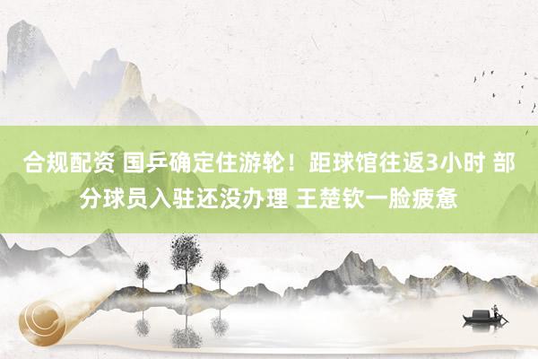 合规配资 国乒确定住游轮！距球馆往返3小时 部分球员入驻还没办理 王楚钦一脸疲惫