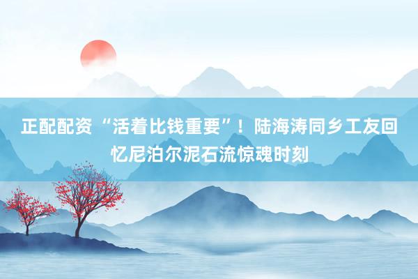 正配配资 “活着比钱重要”！陆海涛同乡工友回忆尼泊尔泥石流惊魂时刻