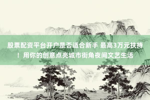 股票配资平台开户是否适合新手 最高3万元扶持！用你的创意点亮城市街角夜间文艺生活