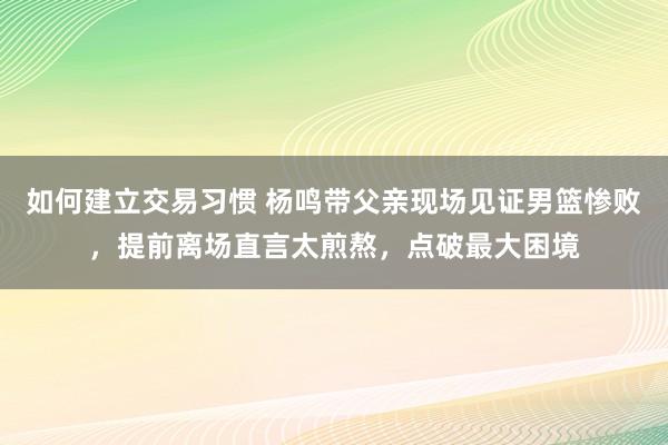 如何建立交易习惯 杨鸣带父亲现场见证男篮惨败，提前离场直言太煎熬，点破最大困境