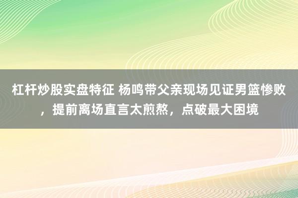 杠杆炒股实盘特征 杨鸣带父亲现场见证男篮惨败，提前离场直言太煎熬，点破最大困境