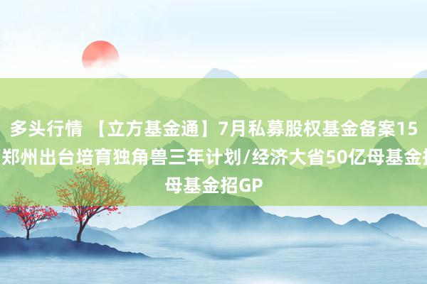 多头行情 【立方基金通】7月私募股权基金备案152只/郑州出台培育独角兽三年计划/经济大省50亿母基金招GP