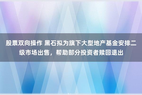 股票双向操作 黑石拟为旗下大型地产基金安排二级市场出售，帮助部分投资者赎回退出