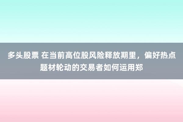 多头股票 在当前高位股风险释放期里，偏好热点题材轮动的交易者如何运用郑