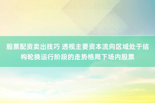 股票配资卖出技巧 透视主要资本流向区域处于结构轮换运行阶段的走势格局下场内股票
