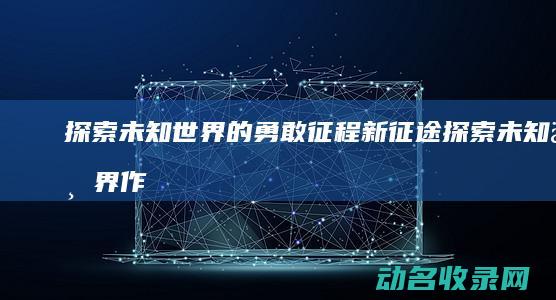 探索未知世界的勇敢征程 新征途 (探索未知世界作文800字议论文)