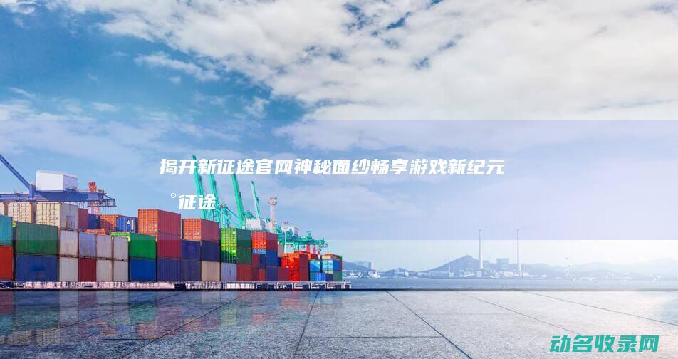 揭开新征途官网神秘面纱 畅享游戏新纪元 (新征途是什么)