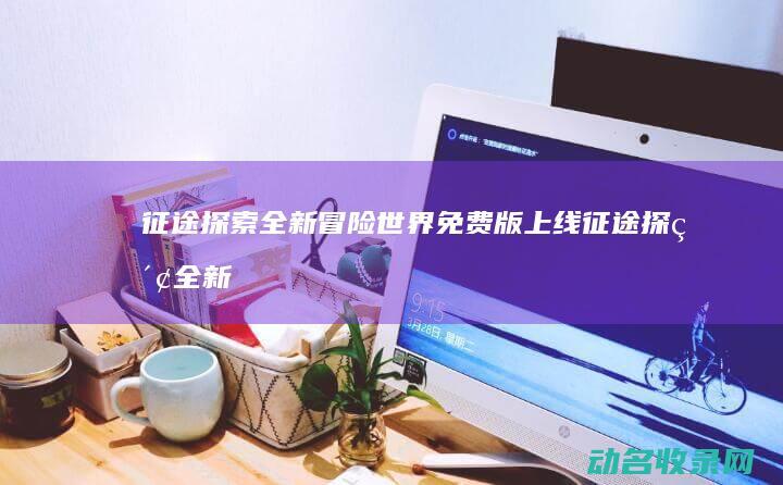 征途 探索全新冒险世界 免费版上线 (征途探索全新攻略大全)