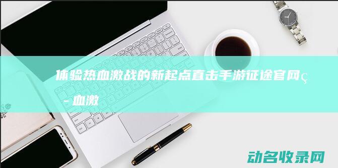 体验热血激战的新起点 直击手游征途官网 (热血激战片)