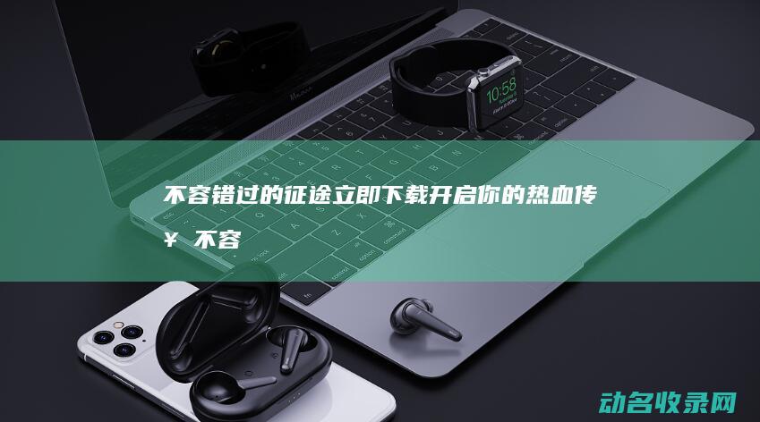 不容错过的征途 立即下载开启你的热血传奇 (不容错过的征文怎么写)