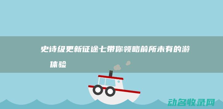 史诗级更新 征途七 带你领略前所未有的游戏体验 (史诗改版什么时候更新)