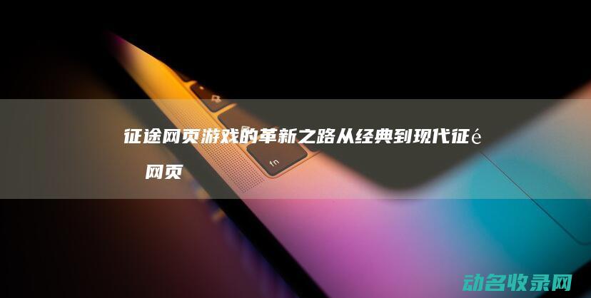 征途网页游戏的革新之路 从经典到现代 (征途网页游戏官网)