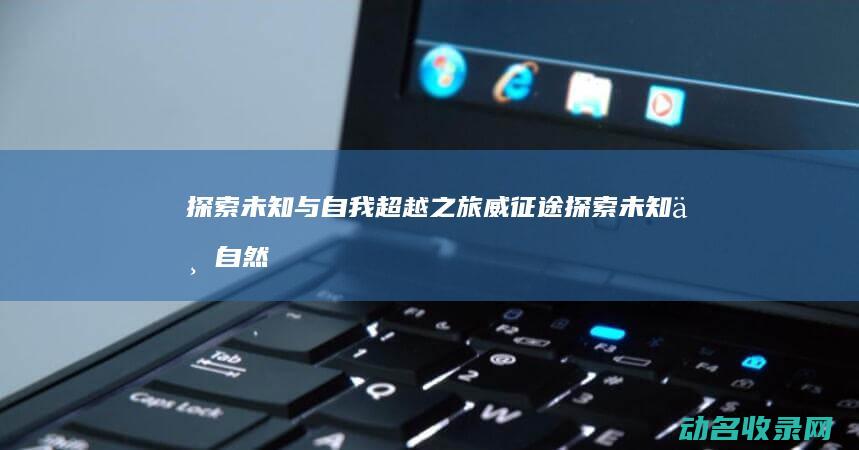 探索未知与自我超越之旅 威征途 (探索未知与自然的区别)