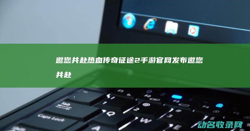 邀您共赴热血传奇 征途2手游官网发布 (邀您共赴热血什么意思)