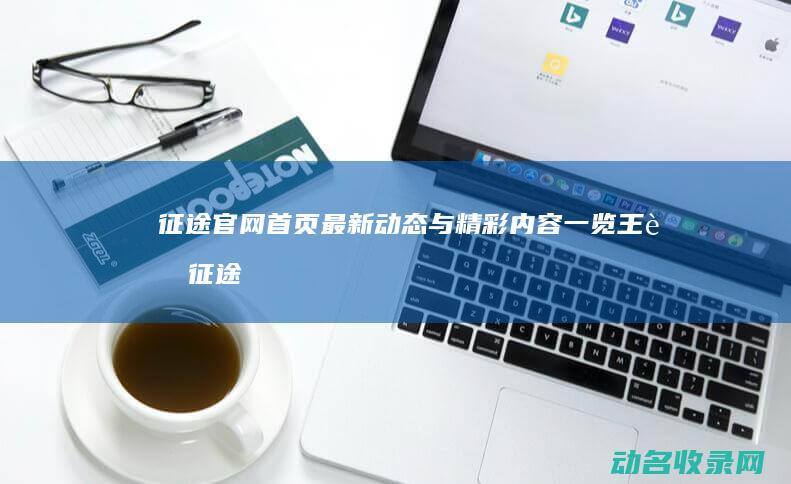 征途官网首页最新动态与精彩内容一览 (王者征途官网首页)