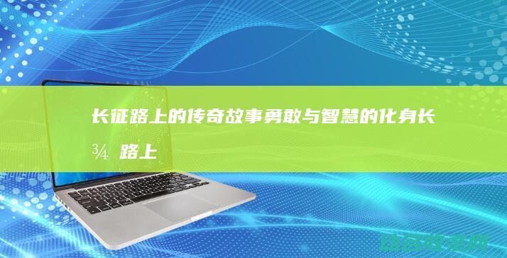长征路上的传奇故事 勇敢与智慧的化身 (长征路上的传奇数字)