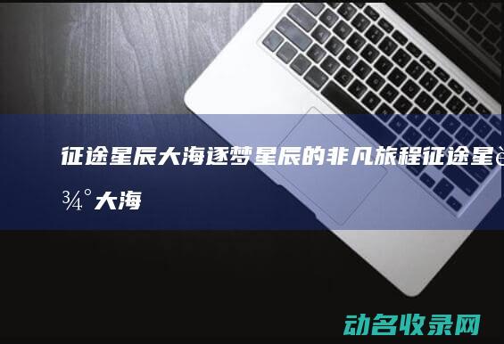 征途星辰大海 逐梦星辰的非凡旅程 (征途星辰大海什么意思)