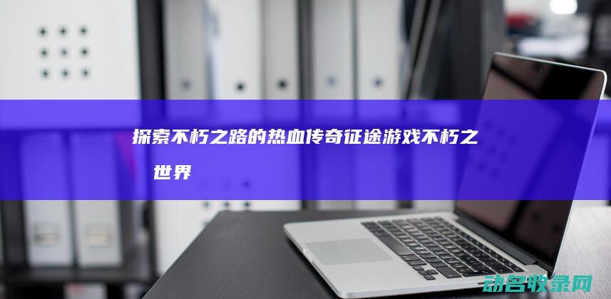 探索不朽之路的热血传奇 征途游戏 (不朽之旅世界探索有等级压制吗)