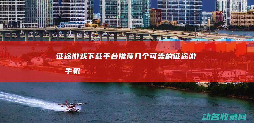征途 游戏下载平台 推荐几个可靠的 (征途游戏手机版)