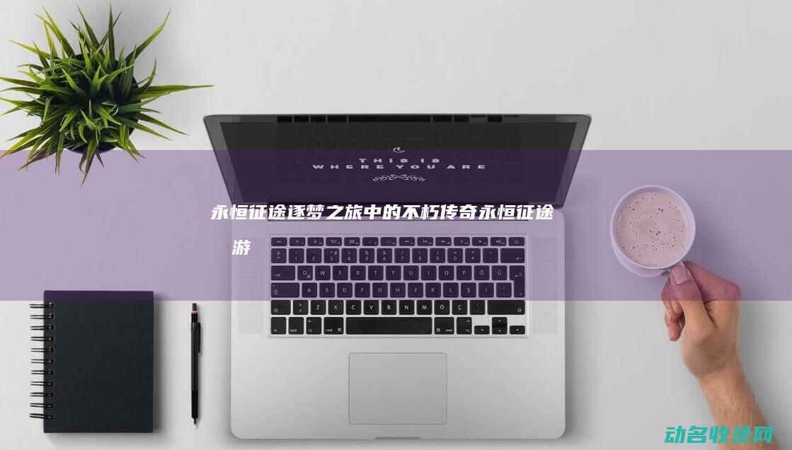 永恒征途 逐梦之旅中的不朽传奇 (永恒征途手游)