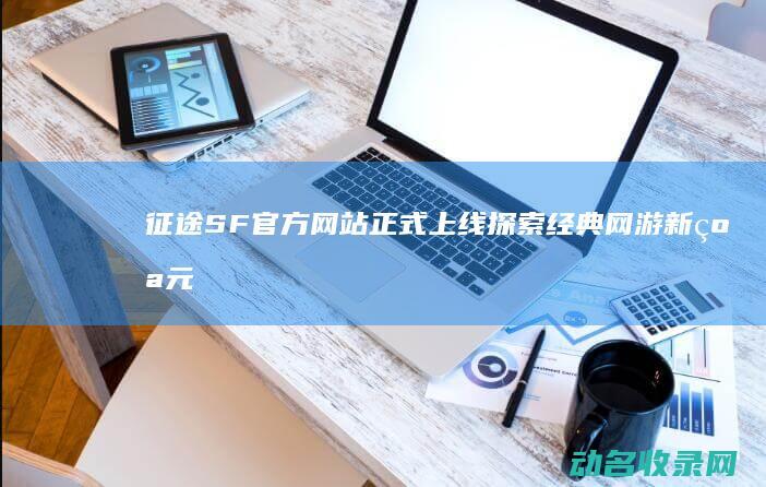 征途SF官方网站正式上线 探索经典网游新纪元 (征途sf版手游)