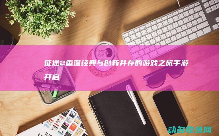 征途2 重温经典与创新并存的游戏之旅 手游开启 (征途2经典版攻略)
