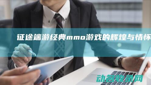 征途端游 经典mmo游戏的辉煌与情怀之旅 (征途经典版官方)
